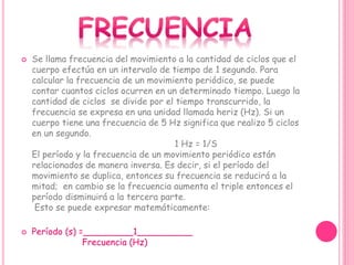  Se llama frecuencia del movimiento a la cantidad de ciclos que el
cuerpo efectúa en un intervalo de tiempo de 1 segundo. Para
calcular la frecuencia de un movimiento periódico, se puede
contar cuantos ciclos ocurren en un determinado tiempo. Luego la
cantidad de ciclos se divide por el tiempo transcurrido, la
frecuencia se expresa en una unidad llamada heriz (Hz). Si un
cuerpo tiene una frecuencia de 5 Hz significa que realizo 5 ciclos
en un segundo.
1 Hz = 1/S
El período y la frecuencia de un movimiento periódico están
relacionados de manera inversa. Es decir, si el período del
movimiento se duplica, entonces su frecuencia se reducirá a la
mitad; en cambio se la frecuencia aumenta el triple entonces el
período disminuirá a la tercera parte.
Esto se puede expresar matemáticamente:
 Período (s) =_________1__________
Frecuencia (Hz)
 