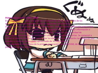 Primera Generación (1951-1958)
En esta generación había una gran desconocimiento de las capacidades de las
computadoras. Estas máquinas tenían las siguientes características:
Usaban tubos al vacío para procesar información. Usaban tarjetas perforadas para entrar
los datos y los programas. Usaban cilindros magnéticos para almacenar información e
instrucciones internas. Eran sumamente grandes, utilizaban gran cantidad de
electricidad, generaban gran cantidad de calor y eran sumamente lentas. Se comenzó a
utilizar el sistema binario para representar los datos. En esta generación las máquinas son
grandes y costosas (de un costo aproximado de 10,000 dólares).
La computadora más exitosa de la primera generación fue la IBM 650, de la cual se
produjeron varios cientos.
 