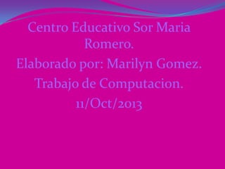 Centro Educativo Sor Maria
Romero.
Elaborado por: Marilyn Gomez.
Trabajo de Computacion.
11/Oct/2013
 