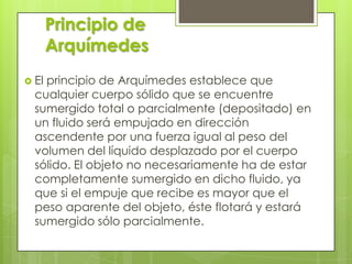 Principio de
Arquímedes
 El

principio de Arquímedes establece que
cualquier cuerpo sólido que se encuentre
sumergido total o parcialmente (depositado) en
un fluido será empujado en dirección
ascendente por una fuerza igual al peso del
volumen del líquido desplazado por el cuerpo
sólido. El objeto no necesariamente ha de estar
completamente sumergido en dicho fluido, ya
que si el empuje que recibe es mayor que el
peso aparente del objeto, éste flotará y estará
sumergido sólo parcialmente.

 