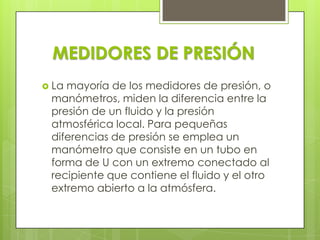 MEDIDORES DE PRESIÓN
 La

mayoría de los medidores de presión, o
manómetros, miden la diferencia entre la
presión de un fluido y la presión
atmosférica local. Para pequeñas
diferencias de presión se emplea un
manómetro que consiste en un tubo en
forma de U con un extremo conectado al
recipiente que contiene el fluido y el otro
extremo abierto a la atmósfera.

 