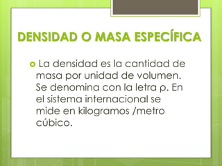 DENSIDAD O MASA ESPECÍFICA
La densidad es la cantidad de
masa por unidad de volumen.
Se denomina con la letra ρ. En
el sistema internacional se
mide en kilogramos /metro
cúbico.



 
