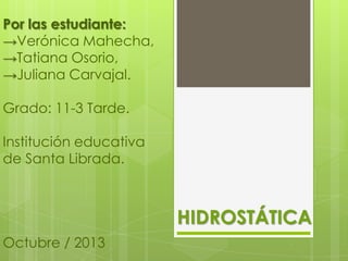 Por las estudiante:
→Verónica Mahecha,
→Tatiana Osorio,
→Juliana Carvajal.
Grado: 11-3 Tarde.
Institución educativa
de Santa Librada.

HIDROSTÁTICA
Octubre / 2013

 