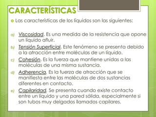 CARACTERÍSTICAS


a)
b)
c)
d)

e)

Las características de los líquidos son las siguientes:
Viscosidad. Es una medida de la resistencia que opone
un líquido afluir.
Tensión Superficial. Este fenómeno se presenta debido
a la atracción entre moléculas de un líquido.
Cohesión. Es la fuerza que mantiene unidas a las
moléculas de una misma sustancia.
Adherencia. Es la fuerza de atracción que se
manifiesta entre las moléculas de dos sustancias
diferentes en contacto.
Capilaridad. Se presenta cuando existe contacto
entre un líquido y una pared sólida, especialmente si
son tubos muy delgados llamados capilares.

 