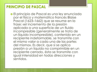 PRINCIPIO DE PASCAL
 El

principio de Pascal es una ley enunciada
por el físico y matemático francés Blaise
Pascal (1623–1662) que se resume en la
frase: «el incremento de la presión
aplicada a una superficie de un fluido
incompresible (generalmente se trata de
un líquido incompresible), contenido en un
recipiente indeformable, se transmite con
el mismo valor a cada una de las partes
del mismo». Es decir, que si se aplica
presión a un liquido no comprimible en un
recipiente cerrado, ésta se transmite con
igual intensidad en todas direcciones y
sentidos.

 