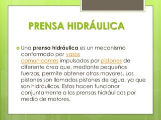 PRENSA HIDRÁULICA
 Una

prensa hidráulica es un mecanismo
conformado por vasos
comunicantes impulsados por pistones de
diferente área que, mediante pequeñas
fuerzas, permite obtener otras mayores. Los
pistones son llamados pistones de agua, ya que
son hidráulicos. Estos hacen funcionar
conjuntamente a las prensas hidráulicas por
medio de motores.

 