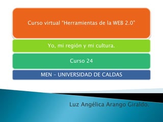 Curso virtual “Herramientas de la WEB 2.0”

Yo, mi región y mi cultura.

Curso 24
MEN – UNIVERSIDAD DE CALDAS

Luz Angélica Arango Giraldo.

 