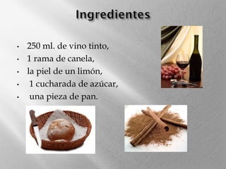 •
•
•
•
•

250 ml. de vino tinto,
1 rama de canela,
la piel de un limón,
1 cucharada de azúcar,
una pieza de pan.

 