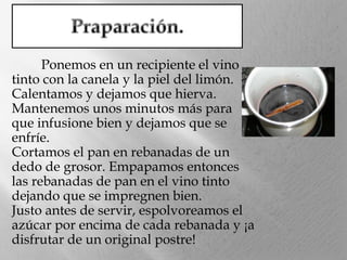 Ponemos en un recipiente el vino
tinto con la canela y la piel del limón.
Calentamos y dejamos que hierva.
Mantenemos unos minutos más para
que infusione bien y dejamos que se
enfríe.
Cortamos el pan en rebanadas de un
dedo de grosor. Empapamos entonces
las rebanadas de pan en el vino tinto
dejando que se impregnen bien.
Justo antes de servir, espolvoreamos el
azúcar por encima de cada rebanada y ¡a
disfrutar de un original postre!

 