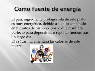 

El pan, ingrediente protagonista de este plato
es muy energético, debido a su alto contenido
en hidratos de carbono, por lo que resultará
perfecto para deportistas o reponer fuerzas tras
un largo día.
El azúcar incrementará las calorías de este
postre.

 