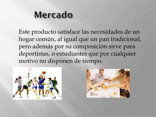 

Este producto satisface las necesidades de un
hogar común, al igual que un pan tradicional,
pero además por su composición sirve para
deportistas, o estudiantes que por cualquier
motivo no disponen de tiempo.

 