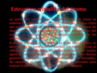 Estructura cristalina del átomo
La estructura cristalina es la forma sólida de cómo se
ordenan y empaquetan los átomos, moléculas, o iones. Estos
son empaquetados de manera ordenada y con patrones de
repetición que se extienden en las tres dimensiones del
espacio. La cristalografía es el estudio científico de los
cristales y su formación.
El estado cristalino de la materia es el de mayor orden, es
decir, donde las correlaciones internas son mayores. Esto se
refleja en sus propiedades antrópicas y discontinuas. Suelen
aparecer como entidades puras, homogéneas y con formas
geométricas definidas (hábito) cuando están bien formados.
No obstante, su morfología externa no es suficiente para
evaluar la denominada cristalinidad de un material.

 