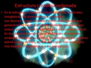 Estructura cristalina ordenada
• En la estructura cristalina (ordenada) de los materiales
inorgánicos, los elementos que se repiten
son átomos o iones enlazados entre sí, de manera que
generalmente no se distinguen unidades aisladas; estos
enlaces proporcionan la estabilidad y dureza del material.
En los materiales orgánicos se distinguen claramente
unidades moleculares aisladas, caracterizadas por uniones
atómicas muy débiles, dentro del cristal. Son materiales
más blandos e inestables que los inorgánicos.

 