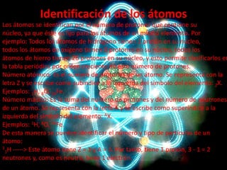 Identificación de los átomos

Los átomos se identifican por el número de protones que contiene su
núcleo, ya que éste es fijo para los átomos de un mismo elemento. Por
ejemplo: Todos los átomos de hidrógeno tienen 1 protón en su núcleo,
todos los átomos de oxígeno tienen 8 protones en su núcleo, todos los
átomos de hierro tienen 26 protones en su núcleo, y esto permite clasificarlos en
la tabla periódica por orden creciente de este número de protones.
Número atómico: Es el número de protones de un átomo. Se representa con la
letra Z y se escribe como subíndice a la izquierda del símbolo del elemento: ZX.
Ejemplos: 1H, 8O, 26Fe.
Número másico: Es la suma del número de protones y del número de neutrones
de un átomo. Se representa con la letra A y se escribe como superíndice a la
izquierda del símbolo del elemento: AX.
Ejemplos: 1H, 8O, 26Fe.
De esta manera se pueden identificar el número y tipo de partículas de un
átomo:
3 H -----> Este átomo tiene Z = 1 y A = 3. Por tanto, tiene 1 protón, 3 - 1 = 2
1
neutrones y, como es neutro, tiene 1 electrón.

 