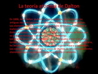 La teoría atómica de Dalton
En 1808, John Dalton publicó su teoría atómica, que retomaba las
antiguas ideas de Leucipo y de Demócrito. Según la teoría de Dalton:
Los elementos están formados por partículas diminutas, indivisibles e
Inalterables llamadas átomos.
Dalton estableció un sistema para designar a cada átomo de forma que
se pudieran distinguir entre los distintos elementos:
Los átomos de un mismo elemento son todos iguales entre sí en masa,
tamaño y en el resto de las propiedades físicas o químicas. Por el contrario,
los átomos de elementos diferentes tienen distinta masa y propiedades.
Los compuestos se forman por la unión de átomos de los correspondientes
elementos según una relación numérica sencilla y constante.

 