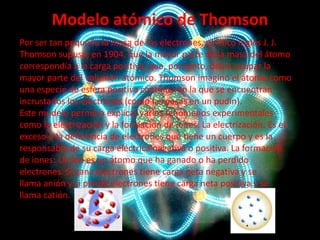 Modelo atómico de Thomson
Por ser tan pequeña la masa de los electrones, el físico inglés J. J.
Thomson supuso, en 1904, que la mayor parte de la masa del átomo
correspondía a la carga positiva, que, por tanto, debía ocupar la
mayor parte del volumen atómico. Thomson imaginó el átomo como
una especie de esfera positiva continua en la que se encuentran
incrustados los electrones (como las pasas en un pudin).
Este modelo permitía explicar varios fenómenos experimentales
como la electrización y la formación de iones. La electrización: Es el
exceso o la deficiencia de electrones que tiene un cuerpo y es la
responsable de su carga eléctrica negativa o positiva. La formación
de iones: Un ion es un átomo que ha ganado o ha perdido
electrones. Si gana electrones tiene carga neta negativa y se
llama anión y si pierde electrones tiene carga neta positiva y se
llama catión.

 