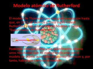 Modelo atómico de Rutherford
El modelo de Thomson tuvo una gran aceptación hasta
que, en 1911, el químico y físico inglés Ernest
Rutherford y sus colaboradores llevaron a cabo el
"Experimento de Rutherford".

Podemos observar cómo este experimento ofrecía
unos resultados que no podían explicarse con el
modelo de átomo que había propuesto Thomson y, por
tanto, había que cambiar el modelo.

 