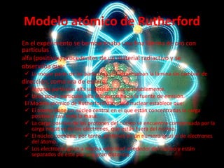 Modelo atómico de Rutherford
En el experimento se bombardeaba una fina lámina de oro con
partículas
alfa (positivas) procedentes de un material radiactivo y se
observaba que:
 La mayor parte de las partículas alfa atravesaban la lámina sin cambiar de

dirección, como era de esperar.
 Algunas partículas alfa se desviaron considerablemente.
 Unas pocas partículas alfa rebotaron hacia la fuente de emisión.
El Modelo atómico de Rutherford o modelo nuclear establece que:
 El átomo tiene un núcleo central en el que están concentradas la carga
positiva y casi toda la masa.
 La carga positiva de los protones del núcleo se encuentra compensada por la
carga negativa de los electrones, que están fuera del núcleo.
 El núcleo contiene, por tanto, protones en un número igual al de electrones
del átomo.
 Los electrones giran a mucha velocidad alrededor del núcleo y están
separados de éste por una gran distancia.

 