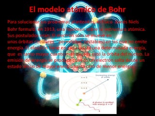 El modelo atómico de Bohr
Para solucionar los problemas planteados, el físico danés Niels
Bohr formuló, en 1913, una hipótesis sobre la estructura atómica.
Sus postulados eran: El electrón sólo se mueve en
unas órbitas circulares "permitidas" (estables) en las que no emite
energía. El electrón tiene en cada órbita una determinada energía,
que es tanto mayor cuanto más alejada esté la órbita del núcleo. La
emisión de energía se produce cuando un electrón salta desde un
estado inicial de mayor energía hasta otro de menor energía.

 