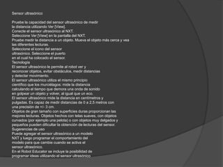 Sensor ultrasónico
Pruebe la capacidad del sensor ultrasónico de medir
la distancia utilizando Ver [View].
Conecte el sensor ultrasónico al NXT.
Seleccione Ver [View] en la pantalla del NXT.
Pruebe medir la distancia a un objeto. Mueva el objeto más cerca y vea
las diferentes lecturas.
Seleccione el icono del sensor
ultrasónico. Seleccione el puerto
en el cual ha colocado el sensor.
Tecnología
El sensor ultrasónico le permite al robot ver y
reconocer objetos, evitar obstáculos, medir distancias
y detectar movimiento.
El sensor ultrasónico utiliza el mismo principio
científico que los murciélagos: mide la distancia
calculando el tiempo que demora una onda de sonido
en golpear un objeto y volver, al igual que un eco.
El sensor ultrasónico mide la distancia en centímetros y
pulgadas. Es capaz de medir distancias de 0 a 2,5 metros con
una precisión de +/- 3 cm.
Objetos de gran tamaño con superficies duras proporcionan las
mejores lecturas. Objetos hechos con telas suaves, con objetos
curvados (por ejemplo una pelota) o con objetos muy delgados y
pequeños pueden dificultar la obtención de lecturas del sensor.
Sugerencias de uso
Puede agregar el sensor ultrasónico a un modelo
NXT y luego programar el comportamiento del
modelo para que cambie cuando se activa el
sensor ultrasónico.
En el Robot Educator se incluye la posibilidad de
programar ideas utilizando el sensor ultrasónico

 