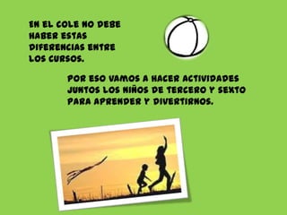 En el cole no debe
haber estas
diferencias entre
los cursos.
Por eso vamos a hacer actividades
juntos los niños de tercero y sexto
para aprender y divertirnos.

 