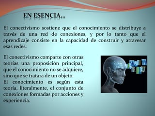 El conectivismo sostiene que el conocimiento se distribuye a
través de una red de conexiones, y por lo tanto que el
aprendizaje consiste en la capacidad de construir y atravesar
esas redes.
El conectivismo comparte con otras
teorías una proposición principal,
que el conocimiento no se adquiere,
sino que se tratara de un objeto.
El conocimiento es según esta
teoría, literalmente, el conjunto de
conexiones formadas por acciones y
experiencia.

 