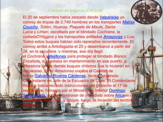 Combate de Angamos el Huáscar
El 20 de septiembre había zarpado desde Valparaíso un
convoy de tropas de 2.740 hombres en los transportes Matías
Cousiño, Toltén, Huanay, Paquete de Maule, Santa
Lucía y Limarí, escoltado por el blindado Cochrane, la
corbetaO'Higgins y los transportes artillados Amazonas y Loa.
Todos estos buques habían sido reparados recientemente. El
convoy arribó a Antofagasta el 25 y desembarcó a partir del
26, en la escudera :v mientras, ese día llegó
el Cochrane aMejillones para proteger al blindado Blanco
Encalada, que estaba en mantenimiento en ese puerto, a
diferencia de los demás buques chilenos que lo hicieron en
Valparaíso. En el Amazonas viajaba el Capitán de
Navío Galvarino Riveros Cárdenas, recién nombrado
Comandante en Jefe de la Escuadra de Chile. El Comandante
Riveros había recibido instrucciones del gobierno el 17 de
septiembre, firmadas por el Ministro del Interior Domingo
Santa María, sobre incursionar de inmediato sobre Aricaen un
período de doce días, y apoyar, luego, la invasión del territorio
peruano.

 
