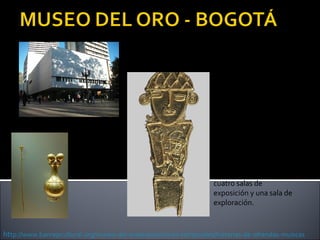 La exposición
permanente del Museo
del Oro lo invita a
conocer la historia del
oro y otros metales
entre las sociedades
prehispánicas del actual
territorio de Colombia.
Está organizada en
cuatro salas de
exposición y una sala de
exploración.

http://www.banrepcultural.org/museo-del-oro/exposiciones-temporales/historias-de-ofrendas-muiscas

 