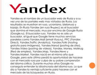 Yandex es el nombre de un buscador web de Rusia y a su
vez uno de los portales web mas visitados de Rusia. Los
resultados se muestran en ruso, ucraniano, bielorruso y
kazajo. En Rusia Yandex (en ruso Яндекс) es el buscador
que domina el mercado, muy por encima de Google Rusia
(Google.ru). El buscador ruso, Yandex no es solo un
buscador, al igual que Google tiene muchos servicios
paralelos como Yandex.Mail (email @ya.ru), PPC (Yandex
Direct), Yandex.Traffic (Analytics), Yandex.Fotki (hosting
gratuito para imágenes), Yandex.Narod (posting de sites),
Yandex.Video (posting de videos), Yandex. Money, Moikrug
(Red de empleo), Yandex.Map, Yandex.News y
Yandex.Market. Yandex nació en el mismo año que
Google, pero este último perdió la oportunidad de hacerse
con el mercado ruso por culpa de su pobre comprensión
del idioma cirílico. Durante muchos años Google no
conseguía entender la idiosincrasia del idioma ruso. Lo que
dio a Yandex la ventaja suficiente para hacerse con el
mercado de las búsquedas en Rusia.

 