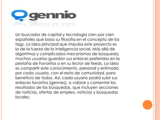 Un buscador de capital y tecnología cien por cien
españoles que basa su filosofía en el concepto de los
tags. La idea principal que impulsa este proyecto es
la de la fuerza de la inteligencia social. Más allá de
algoritmos y complicados mecanismos de búsqueda,
muchos usuarios guardan sus enlaces preferidos en la
pestaña de Favoritos o en su lector de feeds. La idea
es compartir este conocimiento, personal y estimado
por cada usuario, con el resto de comunidad, para
beneficio de todos. Así, cada usuario podrá subir sus
enlaces favoritos (gennes), o valorar y comentar los
resultados de las búsquedas, que incluyen secciones
de noticias, ofertas de empleo, noticias y búsquedas
locales.

 