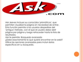 Ask Jeeves incluye sus conocidos 'prismáticos', que
permiten visualizar la página sin necesidad de entrar.
Esta función permite a los usuarios despedirse del
'antiguo' método, con el que el usuario debe abrir
página por página y luego retroceder hasta la lista de
resultados.
Ask te permite: Búsqueda avanzada
¿Sabe exactamente lo que quiere encontrar en la web?
Utilice las opciones avanzadas para incluir datos
específicos en su búsqueda.

 