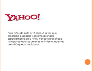 Para niños de siete a 12 años. A la vez que
programa buscador y entorno diseñado
especialmente para niños, Yahooligans! ofrece
numerosos recursos de entretenimiento, además
de la búsqueda tradicional.

 