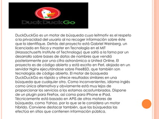 DuckDuckGo es un motor de búsqueda cuyo leitmotiv es el respeto
a la privacidad del usuario al no recoger información sobre éste
que lo identifique. Detrás del proyecto está Gabriel Weinberg, un
licenciado en física y master en Tecnología en el MIT
(Massachusetts Institute of Technology) que saltó a la fama por un
desarrollo sobre bases de datos de nombres que vendió
posteriormente por una cifra astronómica a United Online. El
proyecto es de código abierto y está escrito en Perl, alojado en un
servidor Nginx ejecutándose sobre FreeBSD, que también son
tecnologías de código abierto. El motor de búsqueda
DuckDuckGo es rápido y ofrece resultados similares en una
búsqueda que cualquier otro. Como inconvenientes, idioma inglés
como única alternativa y obviamente está muy lejos de
proporcionar los servicios a los estamos acostumbrados. Dispone
de un plugin para FireFox, así como para iPhone e iPad.
Técnicamente está basado en APIS de otros motores de
búsqueda, como Yahoo, por lo que se le considera un motor
híbrido. Conviene destacar también, que las búsquedas las
efectúa en sitios que contienen información pública.

 