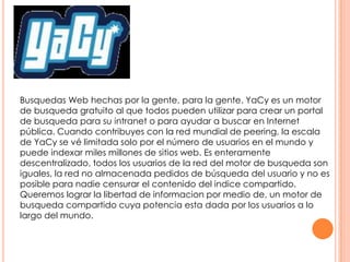 Busquedas Web hechas por la gente, para la gente. YaCy es un motor
de busqueda gratuito al que todos pueden utilizar para crear un portal
de busqueda para su intranet o para ayudar a buscar en Internet
pública. Cuando contribuyes con la red mundial de peering, la escala
de YaCy se vé limitada solo por el número de usuarios en el mundo y
puede indexar miles millones de sitios web. Es enteramente
descentralizado, todos los usuarios de la red del motor de busqueda son
iguales, la red no almacenada pedidos de búsqueda del usuario y no es
posible para nadie censurar el contenido del indice compartido.
Queremos lograr la libertad de informacion por medio de, un motor de
busqueda compartido cuya potencia esta dada por los usuarios a lo
largo del mundo.

 