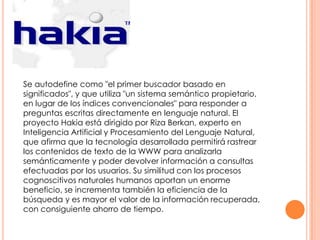 Se autodefine como "el primer buscador basado en
significados", y que utiliza "un sistema semántico propietario,
en lugar de los índices convencionales" para responder a
preguntas escritas directamente en lenguaje natural. El
proyecto Hakia está dirigido por Riza Berkan, experto en
Inteligencia Artificial y Procesamiento del Lenguaje Natural,
que afirma que la tecnología desarrollada permitirá rastrear
los contenidos de texto de la WWW para analizarla
semánticamente y poder devolver información a consultas
efectuadas por los usuarios. Su similitud con los procesos
cognoscitivos naturales humanos aportan un enorme
beneficio, se incrementa también la eficiencia de la
búsqueda y es mayor el valor de la información recuperada,
con consiguiente ahorro de tiempo.

 