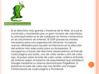 Es el directorio más grande y fraternal de la Web, el cual es
construido y mantenido por un gran número de voluntarios.
Su principal misión es la de colaborar en forma constructiva
en el crecimiento de Internet. El ODP provee los medios
necesarios para una organización eficiente. Incorpora
nuevas utilidades para ayudar al internauta en la elección
del enlace más adecuado para sus búsquedas. Si
navegamos a través del directorio observaremos al final de
cada página dos bolas, una de color verde y otra de color
rojo. Al pulsar sobre la bola de color verde, ordena el listado
de enlaces según el baremo de popularidad que establece
Google mediante su sistema denominado PageRank. Si
pulsamos la bola de color rojo nos facilita una imagen
miniaturizada de cada página o thumbnail.

 