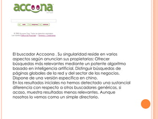 El buscador Accoona . Su singularidad reside en varios
aspectos según anuncian sus propietarios: Ofrecer
búsquedas más relevantes mediante un potente algoritmo
basado en inteligencia artificial. Distinguir búsquedas de
páginas globales de la red y del sector de los negocios.
Dispone de una versión específica en chino.
En los resultados iniciales no hemos detectado una sustancial
diferencia con respecto a otros buscadores genéricos, si
acaso, muestra resultados menos relevantes. Aunque
nosotros lo vemos como un simple directorio.

 