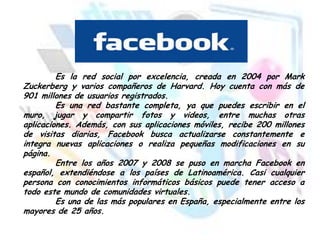 Es la red social por excelencia, creada en 2004 por Mark
Zuckerberg y varios compañeros de Harvard. Hoy cuenta con más de
901 millones de usuarios registrados.
Es una red bastante completa, ya que puedes escribir en el
muro, jugar y compartir fotos y videos, entre muchas otras
aplicaciones. Además, con sus aplicaciones móviles, recibe 200 millones
de visitas diarias, Facebook busca actualizarse constantemente e
integra nuevas aplicaciones o realiza pequeñas modificaciones en su
página.
Entre los años 2007 y 2008 se puso en marcha Facebook en
español, extendiéndose a los países de Latinoamérica. Casi cualquier
persona con conocimientos informáticos básicos puede tener acceso a
todo este mundo de comunidades virtuales.
Es una de las más populares en España, especialmente entre los
mayores de 25 años.

 
