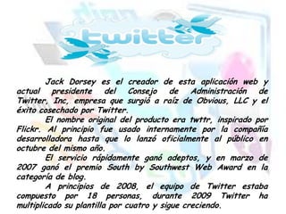 Jack Dorsey es el creador de esta aplicación web y
actual presidente del Consejo de Administración de
Twitter, Inc, empresa que surgió a raíz de Obvious, LLC y el
éxito cosechado por Twitter.
El nombre original del producto era twttr, inspirado por
Flickr. Al principio fue usado internamente por la compañía
desarrolladora hasta que lo lanzó oficialmente al público en
octubre del mismo año.
El servicio rápidamente ganó adeptos, y en marzo de
2007 ganó el premio South by Southwest Web Award en la
categoría de blog.
A principios de 2008, el equipo de Twitter estaba
compuesto por 18 personas, durante 2009 Twitter ha
multiplicado su plantilla por cuatro y sigue creciendo.

 
