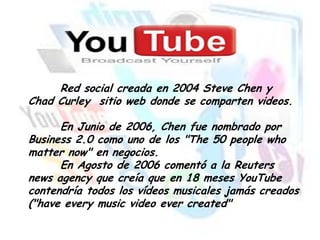 Red social creada en 2004 Steve Chen y
Chad Curley sitio web donde se comparten videos.
En Junio de 2006, Chen fue nombrado por
Business 2.0 como uno de los "The 50 people who
matter now" en negocios.
En Agosto de 2006 comentó a la Reuters
news agency que creía que en 18 meses YouTube
contendría todos los vídeos musicales jamás creados
("have every music video ever created"

 