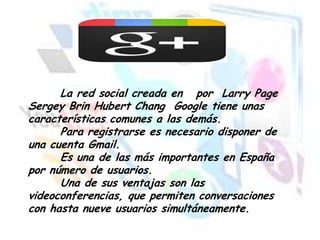 La red social creada en por Larry Page
Sergey Brin Hubert Chang Google tiene unas
características comunes a las demás.
Para registrarse es necesario disponer de
una cuenta Gmail.
Es una de las más importantes en España
por número de usuarios.
Una de sus ventajas son las
videoconferencias, que permiten conversaciones
con hasta nueve usuarios simultáneamente.

 