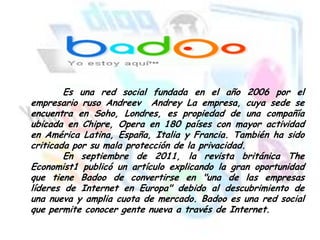 Es una red social fundada en el año 2006 por el
empresario ruso Andreev Andrey La empresa, cuya sede se
encuentra en Soho, Londres, es propiedad de una compañía
ubicada en Chipre, Opera en 180 países con mayor actividad
en América Latina, España, Italia y Francia. También ha sido
criticada por su mala protección de la privacidad.
En septiembre de 2011, la revista británica The
Economist1 publicó un artículo explicando la gran oportunidad
que tiene Badoo de convertirse en "una de las empresas
líderes de Internet en Europa" debido al descubrimiento de
una nueva y amplia cuota de mercado. Badoo es una red social
que permite conocer gente nueva a través de Internet.

 