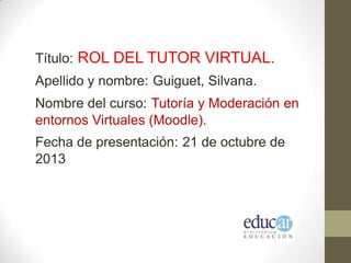 Título: ROL DEL TUTOR VIRTUAL.
Apellido y nombre: Guiguet, Silvana.
Nombre del curso: Tutoría y Moderación en
entornos Virtuales (Moodle).
Fecha de presentación: 21 de octubre de
2013

 