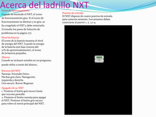 Acerca del ladrillo NXT
Icono de funcionamiento
Cuando se enciende el NXT, el icono
de funcionamiento gira. Si el icono de
funcionamiento se detiene y no gira, se
ha congelado el NXT y debe reiniciarlo.
(Consulte los pasos de Solución de
problemas en la página 77).
Nivel de batería
El icono de la batería muestra el nivel
de energía del NXT. Cuando la energía
de la batería está baja (menos del
10% de aproximadamente), el icono
de la batería parpadea.
Altavoz
Cuando se incluyen sonidos en un programa,
puede oírlos a través del altavoz.
Botones del NXT
Naranja: Encender/Intro.
Flechas gris claro: Navegación,
izquierda y derecha
Gris oscuro: Borrar/Regresar
Apagado de su NXT
1. Presione el botón gris oscuro hasta
que vea esta pantalla.
2. Presione el botón naranja para apagar
el NXT. Presione el botón gris oscuro
para volver al menú principal del NXT.

Puertos de entrada
El NXT dispone de cuatro puertos de entrada
para conectar sensores. Los sensores deben
conectarse al puerto 1, 2, 3 o 4.

 