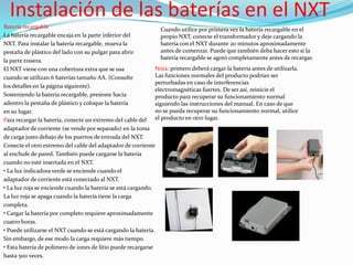 Instalación de las baterías en el NXT
Batería recargable
Cuando utilice por primera vez la batería recargable en el
La batería recargable encaja en la parte inferior del
propio NXT, conecte el transformador y deje cargando la
batería con el NXT durante 20 minutos aproximadamente
NXT. Para instalar la batería recargable, mueva la
antes de comenzar. Puede que también deba hacer esto si la
pestaña de plástico del lado con su pulgar para abrir
batería recargable se agotó completamente antes de recargar.
la parte trasera.
Nota: primero deberá cargar la batería antes de utilizarla.
El NXT viene con una cobertura extra que se usa
Las funciones normales del producto podrían ser
cuando se utilizan 6 baterías tamaño AA. (Consulte
perturbadas en caso de interferencias
los detalles en la página siguiente).
electromagnéticas fuertes. De ser así, reinicie el
Sosteniendo la batería recargable, presione hacia
producto para recuperar su funcionamiento normal
adentro la pestaña de plástico y coloque la batería
siguiendo las instrucciones del manual. En caso de que
no se pueda recuperar su funcionamiento normal, utilice
en su lugar.
Para recargar la batería, conecte un extremo del cable del el producto en otro lugar.
adaptador de corriente (se vende por separado) en la toma
de carga justo debajo de los puertos de entrada del NXT.
Conecte el otro extremo del cable del adaptador de corriente
al enchufe de pared. También puede cargarse la batería
cuando no esté insertada en el NXT.
• La luz indicadora verde se enciende cuando el
adaptador de corriente está conectado al NXT.
• La luz roja se enciende cuando la batería se está cargando.
La luz roja se apaga cuando la batería tiene la carga
completa.
• Cargar la batería por completo requiere aproximadamente
cuatro horas.
• Puede utilizarse el NXT cuando se está cargando la batería.
Sin embargo, de ese modo la carga requiere más tiempo.
• Esta batería de polímero de iones de litio puede recargarse
hasta 500 veces.

 