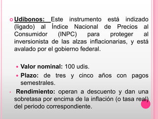  Udibonos:

Este instrumento está indizado
(ligado) al Índice Nacional de Precios al
Consumidor
(INPC)
para
proteger
al
inversionista de las alzas inflacionarias, y está
avalado por el gobierno federal.

Valor nominal: 100 udis.
 Plazo: de tres y cinco años con pagos
semestrales.
Rendimiento: operan a descuento y dan una
sobretasa por encima de la inflación (o tasa real)
del periodo correspondiente.


•

 