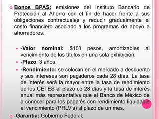 

Bonos BPAS: emisiones del Instituto Bancario de
Protección al Ahorro con el fin de hacer frente a sus
obligaciones contractuales y reducir gradualmente el
costo financiero asociado a los programas de apoyo a
ahorradores.

-Valor nominal: $100 pesos, amortizables al
vencimiento de los títulos en una sola exhibición.
 -Plazo: 3 años.
 -Rendimiento: se colocan en el mercado a descuento
y sus intereses son pagaderos cada 28 días. La tasa
de interés será la mayor entre la tasa de rendimiento
de los CETES al plazo de 28 días y la tasa de interés
anual más representativa que el Banco de México de
a conocer para los pagarés con rendimiento liquidable
al vencimiento (PRLV's) al plazo de un mes.
 -Garantía: Gobierno Federal.


 
