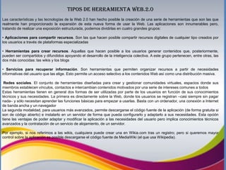 TIPOS DE HERRAMIENTA WEB.2.0
Las características y las tecnologías de la Web 2.0 han hecho posible la creación de una serie de herramientas que son las que
realmente han proporcionado la expansión de esta nueva forma de usar la Web. Las aplicaciones son innumerables pero,
tratando de realizar una exposición estructurada, podemos dividirlas en cuatro grandes grupos:
• Aplicaciones para compartir recursos. Son las que hacen posible compartir recursos digitales de cualquier tipo creados por
los usuarios a través de plataformas especializadas
• Herramientas para crear recursos. Aquellas que hacen posible a los usuarios generar contenidos que, posteriormente,
pueden ser compartidos y difundidos apoyando el desarrollo de la inteligencia colectiva. A este grupo pertenecen, entre otras, las
dos más conocidas: las wikis y los blogs
.
• Servicios para recuperar información. Son herramientas que permiten organizar recursos a partir de necesidades
informativas del usuario que las elige. Esto permite un acceso selectivo a los contenidos Web así como una distribución masiva.
Redes sociales. El conjunto de herramientas diseñadas para crear y gestionar comunidades virtuales, espacios donde sus
miembros establecen vínculos, contactos e intercambian contenidos motivados por una serie de intereses comunes a todos
Estas herramientas tienen en general dos formas de ser utilizadas por parte de los usuarios en función de sus conocimientos
técnicos y sus necesidades. La primera es directamente sobre la Web, donde los usuarios se registran –casi siempre sin pagar
nada– y sólo necesitan aprender las funciones básicas para empezar a usarlas. Basta con un ordenador, una conexión a Internet
de banda ancha y un navegador
La segunda modalidad, para usuarios más avanzados, permite descargarse el código fuente de la aplicación (de forma gratuita si
son de código abierto) e instalarlo en un servidor de forma que pueda configurarlo y adaptarlo a sus necesidades. Esta opción
tiene las ventajas de poder adaptar y modificar la aplicación a las necesidades del usuario pero implica conocimientos técnicos
avanzados y la contratación de un servicio de alojamiento, de un servidor.
Por ejemplo, si nos referimos a las wikis, cualquiera puede crear una en Wikia.com tras un registro; pero si queremos mayor
control sobre la aplicación es posible descargarse el código fuente de MediaWiki (el que usa Wikipedia).

 