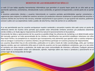 Beneficio de las herramientas web.2.0
La web 2.0 son todas aquellas herramientas informáticas que permiten al usuario hacer parte de un sitio web ya sea
aportando opiniones, comentarios, introduciendo nuevo contenido, en general enriqueciendo y siendo parte de un portal
web.
Si tenemos potenciales clientes y usuarios interviniendo en nuestros portales permitiéndoles aportar comentarios y
sugerencias para mejorar la calidad de nuestros servicios y/o productos entonces tendremos la oportunidad de escuchar a
nuestros clientes de una forma más cercana, entender exactamente lo que quieren y lo que quieren de nosotros, podremos
conocer cuáles son sus expectativas reales y poder, de esta forma, tratar de acertar en su satisfacción

A su vez permitiendo que los usuarios enriquezcan nuestro contenido y encuentre nuestro sitio web como un punto de
referencia dentro de muchos otros portales que pueden estar ofreciendo similares servicios y/o productos estaremos
siendo visibles y sin duda alguna mejoraremos de forma natural el posicionamiento en buscadores.
Conociendo las ideas y apreciaciones de los usuarios es posible dirigir los esfuerzos de marketing a un determinado sector
del mercado, generar un trato personalizado de los clientes e identificarlos nos permitirá establecer relaciones con ellos
Para hacer frente a la competencia es necesario que incorporemos más elementos que aporten valor a nuestra empresa y
esto se consigue si conocemos a nuestros clientes y les permitimos participar en nuestros procesos de mejoramiento.
Los usuarios desarrollan hoy en día contenidos, publicados en la web a través de redes sociales,blogs, wikis, por nombrar
algunos canales, que son realmente útiles para el resto de usuarios con los que establecen conexiones, que a su vez están
en contacto con otras marcas y productos, de modo que crean comunidades de intereses y aficiones, Cualquier persona
puede desde su computador emitir una valoración, opinión, reportaje sobre una marca o producto y posicionarlo en el
primer lugar de las búsquedas de Google

 
