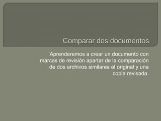 Aprenderemos a crear un documento con
marcas de revisión apartar de la comparación
de dos archivos similares el original y una
copia revisada.

 